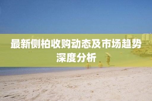 最新側(cè)柏收購動(dòng)態(tài)及市場趨勢深度分析