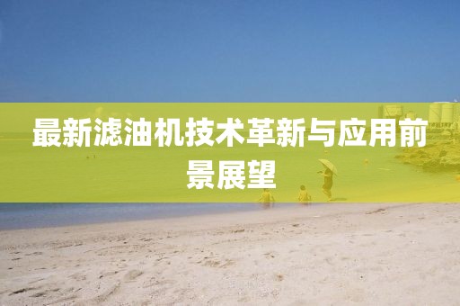 最新濾油機(jī)技術(shù)革新與應(yīng)用前景展望