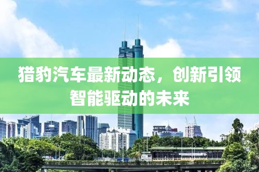 獵豹汽車最新動態(tài)，創(chuàng)新引領(lǐng)智能驅(qū)動的未來