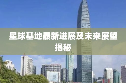 星球基地最新進(jìn)展及未來展望揭秘