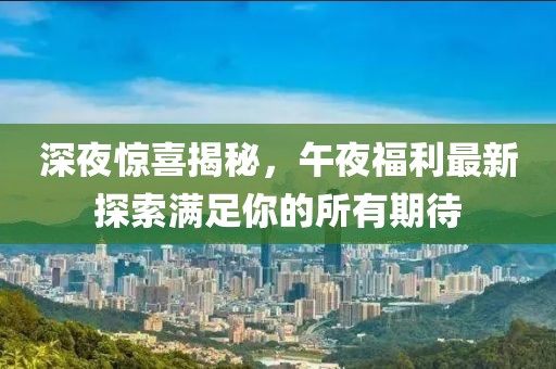 深夜驚喜揭秘，午夜福利最新探索滿足你的所有期待
