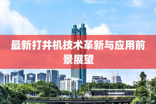 最新打井機(jī)技術(shù)革新與應(yīng)用前景展望
