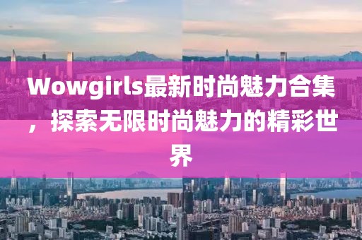 Wowgirls最新時(shí)尚魅力合集，探索無限時(shí)尚魅力的精彩世界