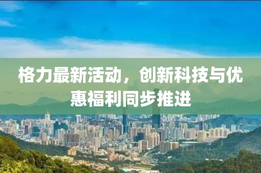 格力最新活動(dòng)，創(chuàng)新科技與優(yōu)惠福利同步推進(jìn)