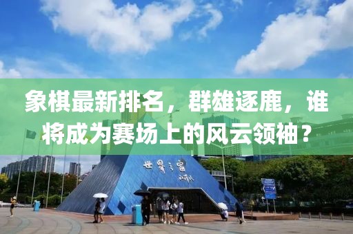 象棋最新排名，群雄逐鹿，誰(shuí)將成為賽場(chǎng)上的風(fēng)云領(lǐng)袖？