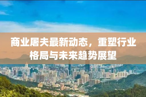 商業(yè)屠夫最新動(dòng)態(tài)，重塑行業(yè)格局與未來趨勢(shì)展望