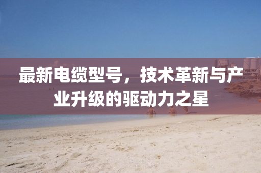 最新電纜型號，技術(shù)革新與產(chǎn)業(yè)升級的驅(qū)動(dòng)力之星