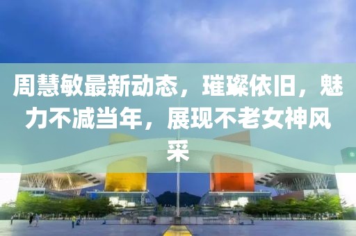周慧敏最新動態(tài)，璀璨依舊，魅力不減當(dāng)年，展現(xiàn)不老女神風(fēng)采