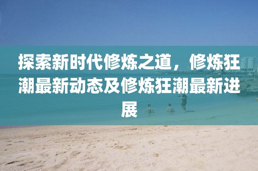 探索新時代修煉之道，修煉狂潮最新動態(tài)及修煉狂潮最新進(jìn)展
