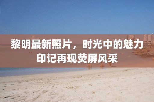 黎明最新照片，時(shí)光中的魅力印記再現(xiàn)熒屏風(fēng)采