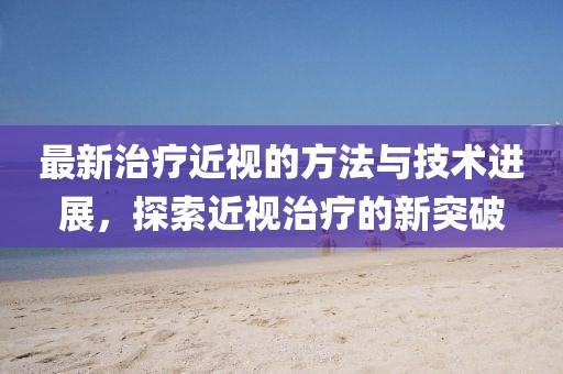 最新治療近視的方法與技術(shù)進(jìn)展，探索近視治療的新突破