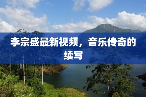 李宗盛最新視頻，音樂(lè)傳奇的續(xù)寫