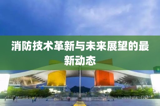 消防技術(shù)革新與未來(lái)展望的最新動(dòng)態(tài)
