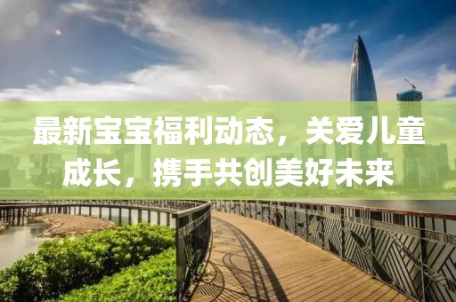 最新寶寶福利動(dòng)態(tài)，關(guān)愛兒童成長(zhǎng)，攜手共創(chuàng)美好未來