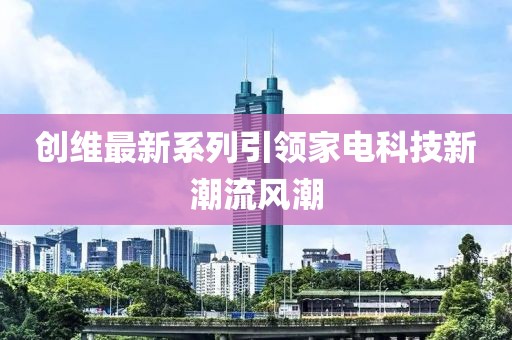 創(chuàng)維最新系列引領(lǐng)家電科技新潮流風(fēng)潮