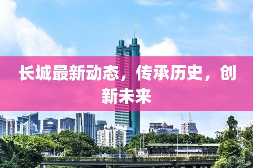 長(zhǎng)城最新動(dòng)態(tài)，傳承歷史，創(chuàng)新未來