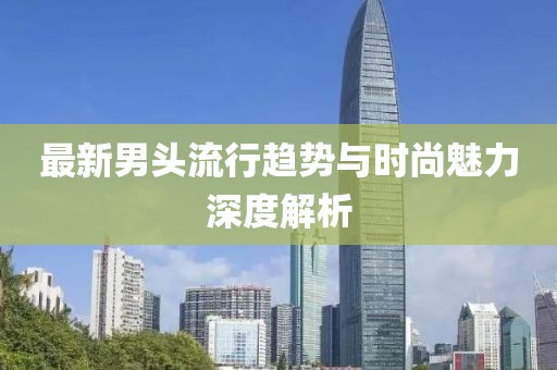 最新男頭流行趨勢(shì)與時(shí)尚魅力深度解析