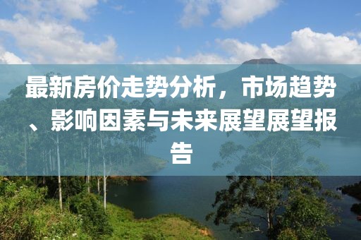最新房價(jià)走勢(shì)分析，市場(chǎng)趨勢(shì)、影響因素與未來展望展望報(bào)告