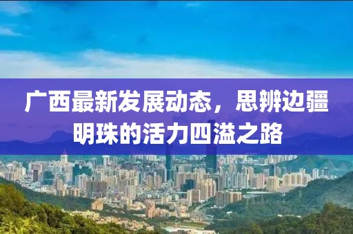 廣西最新發(fā)展動態(tài)，思辨邊疆明珠的活力四溢之路
