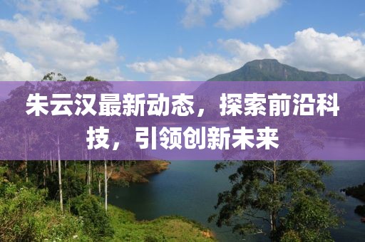 朱云漢最新動(dòng)態(tài)，探索前沿科技，引領(lǐng)創(chuàng)新未來(lái)