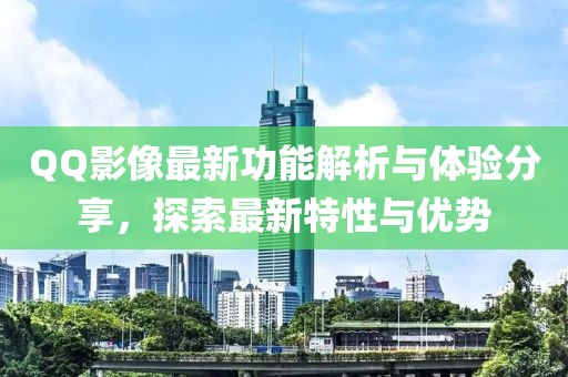 QQ影像最新功能解析與體驗(yàn)分享，探索最新特性與優(yōu)勢