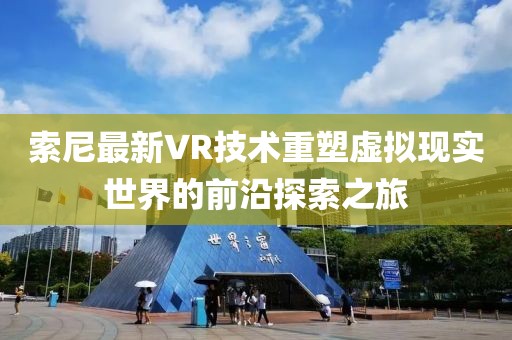 索尼最新VR技術(shù)重塑虛擬現(xiàn)實(shí)世界的前沿探索之旅