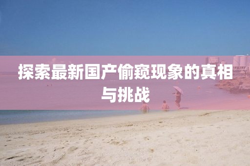 探索最新國產(chǎn)偷窺現(xiàn)象的真相與挑戰(zhàn)