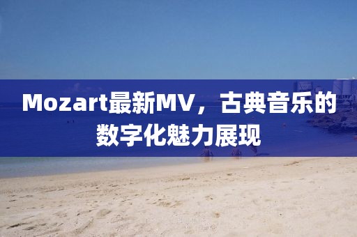 Mozart最新MV，古典音樂的數(shù)字化魅力展現(xiàn)