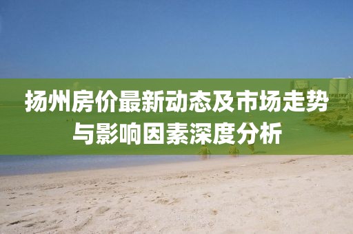 揚(yáng)州房?jī)r(jià)最新動(dòng)態(tài)及市場(chǎng)走勢(shì)與影響因素深度分析