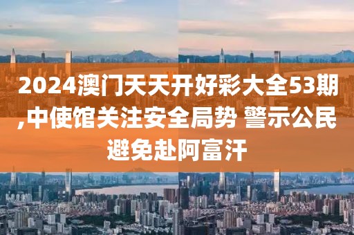 2024澳門天天開好彩大全53期,中使館關注安全局勢 警示公民避免赴阿富汗