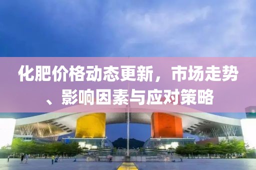 化肥價格動態(tài)更新，市場走勢、影響因素與應對策略