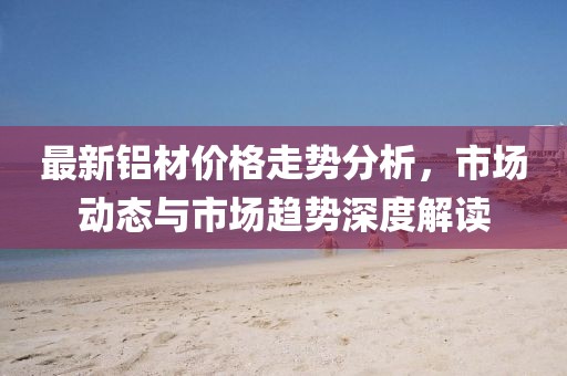 最新鋁材價(jià)格走勢分析，市場動(dòng)態(tài)與市場趨勢深度解讀