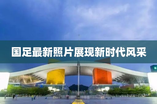 國足最新照片展現(xiàn)新時(shí)代風(fēng)采