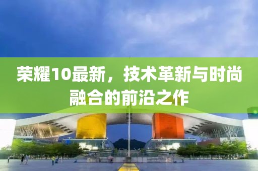 榮耀10最新，技術(shù)革新與時(shí)尚融合的前沿之作