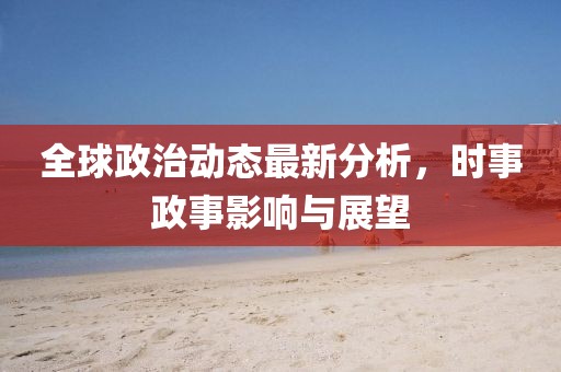 全球政治動(dòng)態(tài)最新分析，時(shí)事政事影響與展望