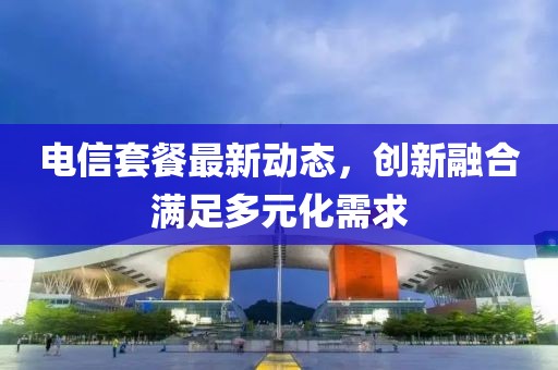 電信套餐最新動(dòng)態(tài)，創(chuàng)新融合滿足多元化需求