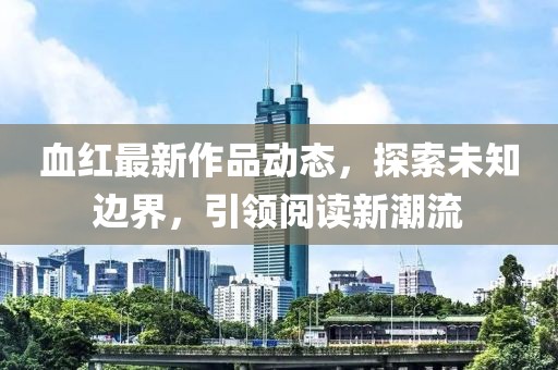 血紅最新作品動(dòng)態(tài)，探索未知邊界，引領(lǐng)閱讀新潮流