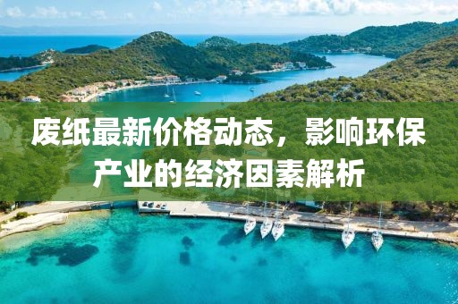 廢紙最新價(jià)格動(dòng)態(tài)，影響環(huán)保產(chǎn)業(yè)的經(jīng)濟(jì)因素解析