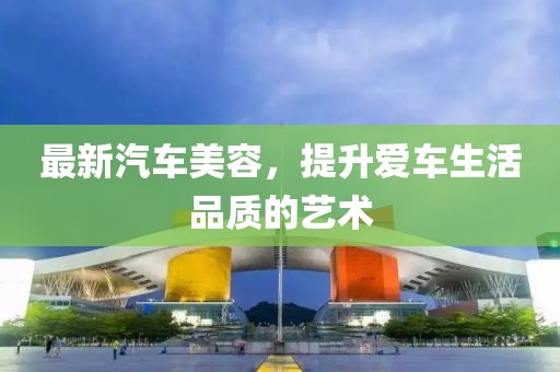 最新汽車美容，提升愛車生活品質(zhì)的藝術(shù)