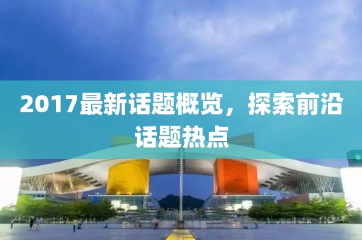 2017最新話題概覽，探索前沿話題熱點