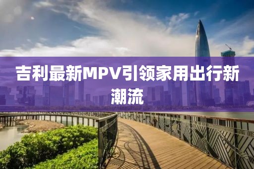 吉利最新MPV引領(lǐng)家用出行新潮流