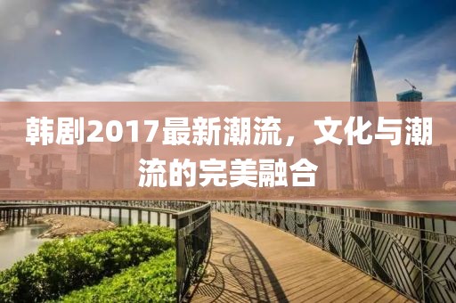 韓劇2017最新潮流，文化與潮流的完美融合