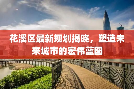 花溪區(qū)最新規(guī)劃揭曉，塑造未來城市的宏偉藍(lán)圖