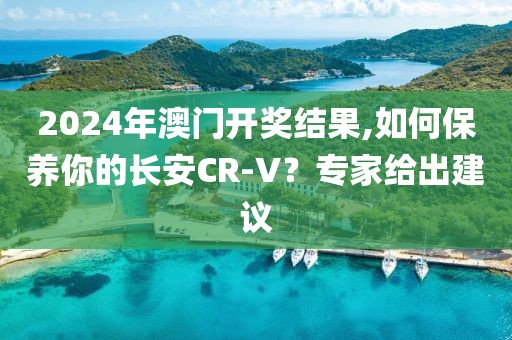 2024年澳門開(kāi)獎(jiǎng)結(jié)果,如何保養(yǎng)你的長(zhǎng)安CR-V？專家給出建議