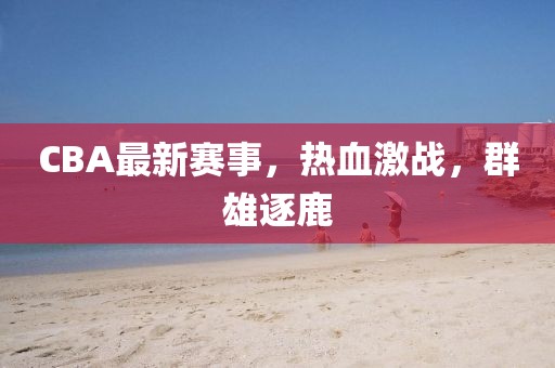 CBA最新賽事，熱血激戰(zhàn)，群雄逐鹿