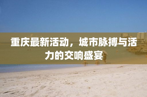 重慶最新活動(dòng)，城市脈搏與活力的交響盛宴