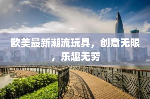 歐美最新潮流玩具，創(chuàng)意無限，樂趣無窮