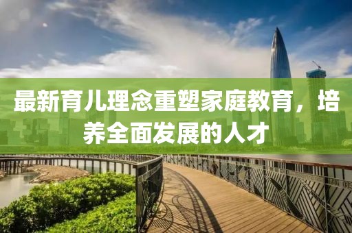 最新育兒理念重塑家庭教育，培養(yǎng)全面發(fā)展的人才