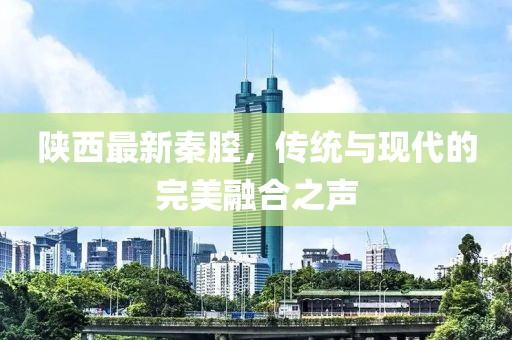 陜西最新秦腔，傳統(tǒng)與現(xiàn)代的完美融合之聲