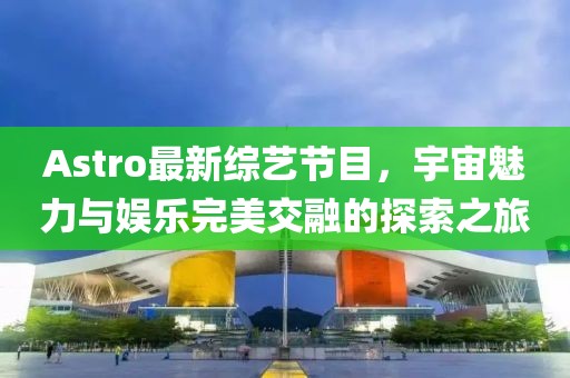Astro最新綜藝節(jié)目，宇宙魅力與娛樂完美交融的探索之旅